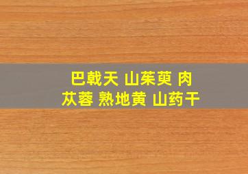 巴戟天 山茱萸 肉苁蓉 熟地黄 山药干